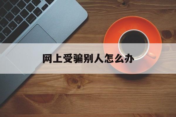 网上受骗别人怎么办(在网上被人骗了怎么报警)